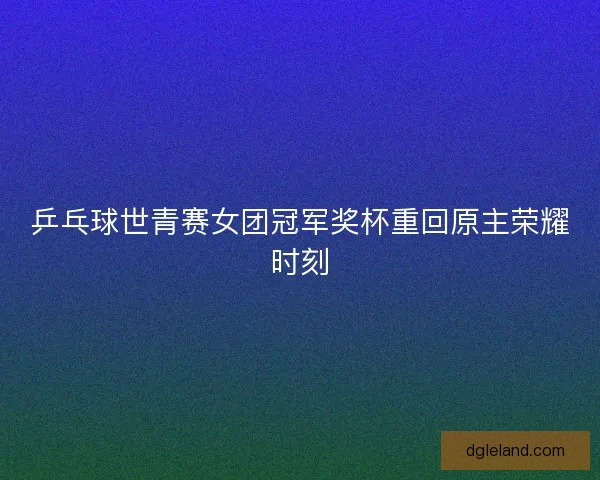 乒乓球世青赛女团冠军奖杯重回原主荣耀时刻