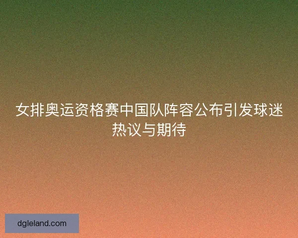 女排奥运资格赛中国队阵容公布引发球迷热议与期待