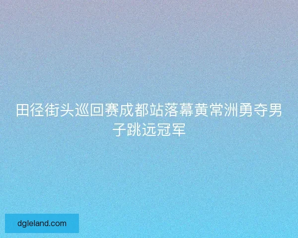田径街头巡回赛成都站落幕黄常洲勇夺男子跳远冠军