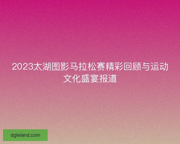 2023太湖图影马拉松赛精彩回顾与运动文化盛宴报道