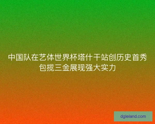中国队在艺体世界杯塔什干站创历史首秀包揽三金展现强大实力 中国队在艺体世界杯塔什干站创历史首秀包揽三金展现强大实力