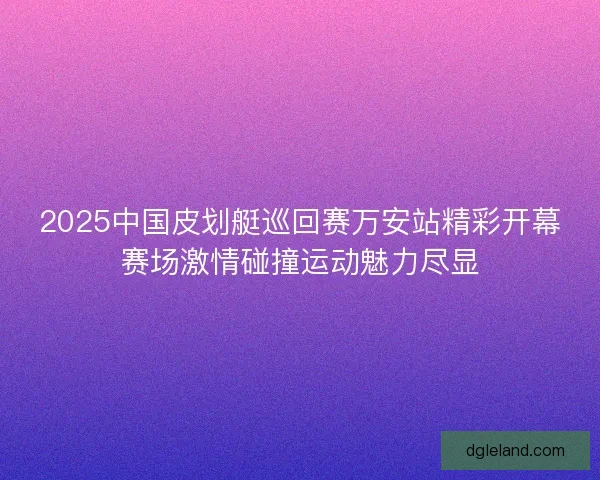2025中国皮划艇巡回赛万安站精彩开幕赛场激情碰撞运动魅力尽显 2025中国皮划艇巡回赛万安站精彩开幕赛场激情碰撞运动魅力尽显