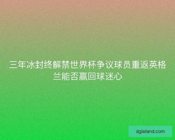 三年冰封终解禁世界杯争议球员重返英格兰能否赢回球迷心