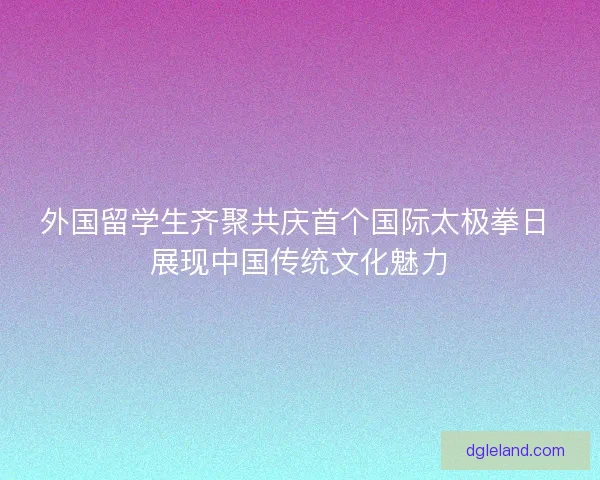 外国留学生齐聚共庆首个国际太极拳日 展现中国传统文化魅力