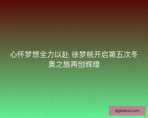 心怀梦想全力以赴 徐梦桃开启第五次冬奥之旅再创辉煌