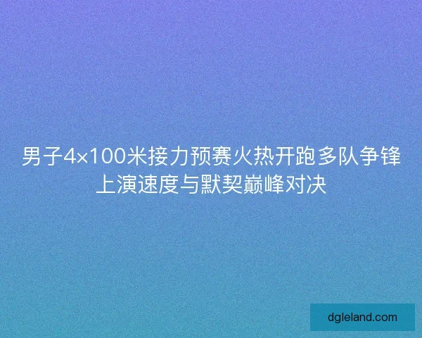 男子4×100米接力预赛火热开跑多队争锋上演速度与默契巅峰对决