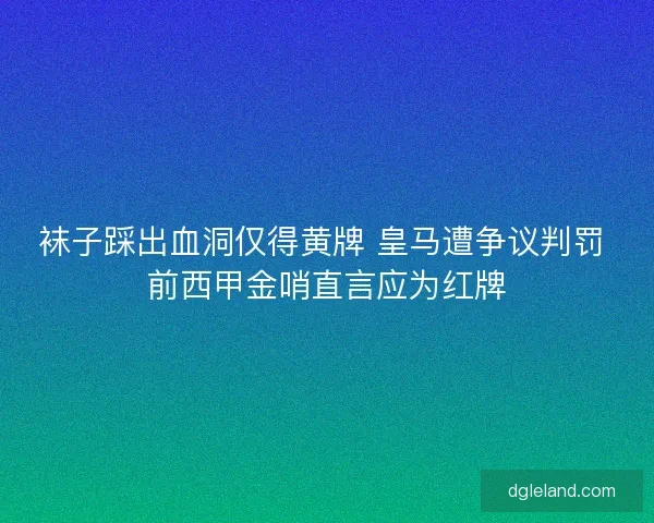 袜子踩出血洞仅得黄牌 皇马遭争议判罚 前西甲金哨直言应为红牌