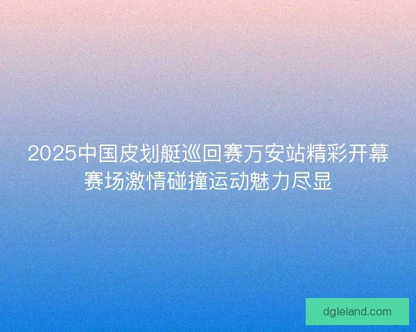 2025中国皮划艇巡回赛万安站精彩开幕赛场激情碰撞运动魅力尽显