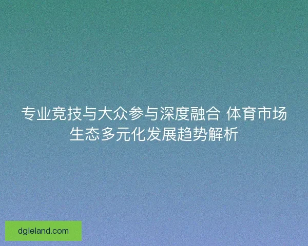 专业竞技与大众参与深度融合 体育市场生态多元化发展趋势解析
