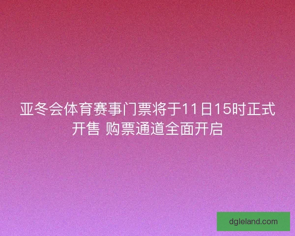 亚冬会体育赛事门票将于11日15时正式开售 购票通道全面开启