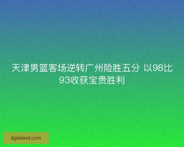天津男篮客场逆转广州险胜五分 以98比93收获宝贵胜利 天津男篮客场逆转广州险胜五分 以98比93收获宝贵胜利