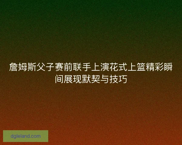 詹姆斯父子赛前联手上演花式上篮精彩瞬间展现默契与技巧 詹姆斯父子赛前联手上演花式上篮精彩瞬间展现默契与技巧