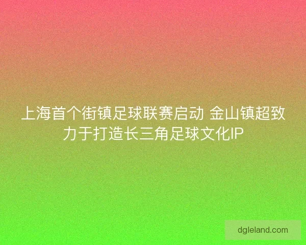 上海首个街镇足球联赛启动 金山镇超致力于打造长三角足球文化IP 上海首个街镇足球联赛启动 金山镇超致力于打造长三角足球文化IP