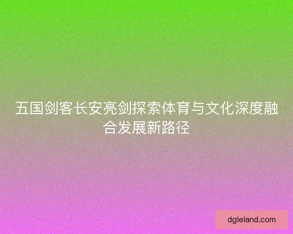 五国剑客长安亮剑探索体育与文化深度融合发展新路径 五国剑客长安亮剑探索体育与文化深度融合发展新路径