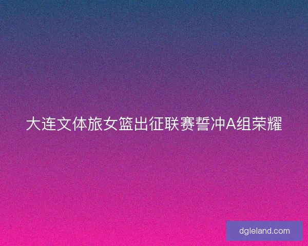 大连文体旅女篮出征联赛誓冲A组荣耀