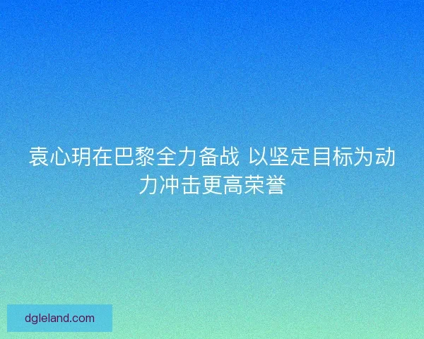 袁心玥在巴黎全力备战 以坚定目标为动力冲击更高荣誉