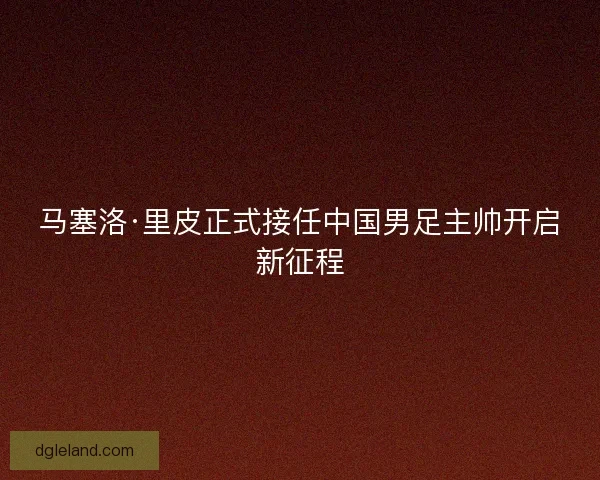 马塞洛·里皮正式接任中国男足主帅开启新征程