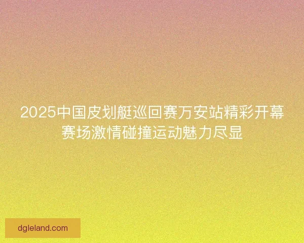 2025中国皮划艇巡回赛万安站精彩开幕赛场激情碰撞运动魅力尽显