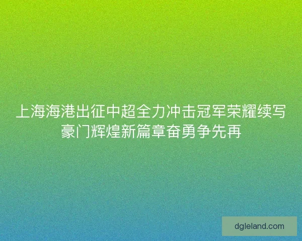 上海海港出征中超全力冲击冠军荣耀续写豪门辉煌新篇章奋勇争先再