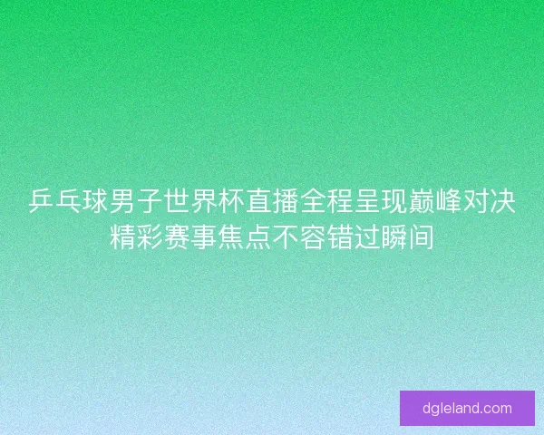乒乓球男子世界杯直播全程呈现巅峰对决精彩赛事焦点不容错过瞬间