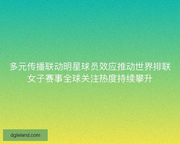 多元传播联动明星球员效应推动世界排联女子赛事全球关注热度持续攀升 多元传播联动明星球员效应推动世界排联女子赛事全球关注热度持续攀升