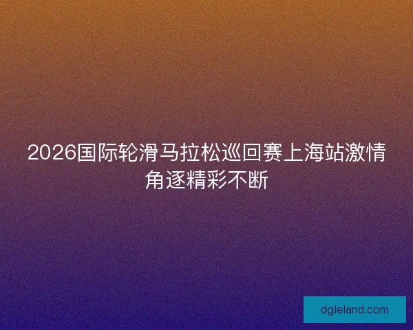 2026国际轮滑马拉松巡回赛上海站激情角逐精彩不断