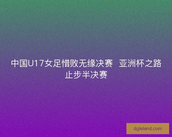 中国U17女足惜败无缘决赛 亚洲杯之路止步半决赛 中国U17女足惜败无缘决赛 亚洲杯之路止步半决赛
