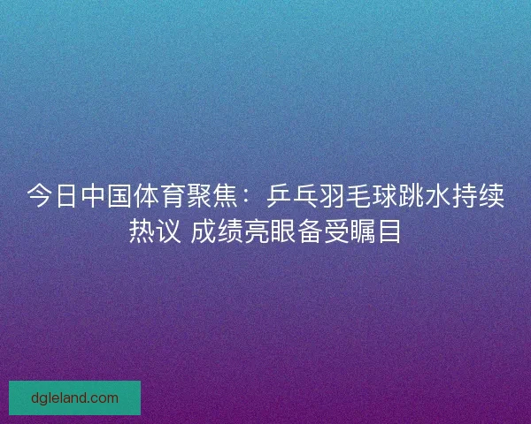 今日中国体育聚焦：乒乓羽毛球跳水持续热议 成绩亮眼备受瞩目